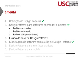 Informações gerais

1. Definição de Design Patterns
2. Design Patterns para softwares orientados a objetos
a.
b.
c.

3.
4.
5.
6.

Padrões de criação;
Padrões estruturais;
Padrões comportamentais;

Estudo de caso de Design Patterns;
Modelagem de software com auxílio de Design Patterns
Design Patterns para interfaces gráficas;
Design Patterns para mobile.

22/02/2014

Design Patterns | Aula 2 | Prof.ª Esp. Talita Pagani

2

 