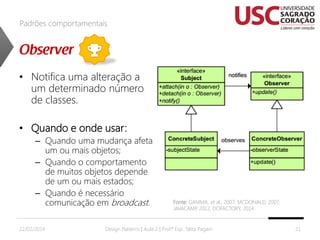 Padrões comportamentais

• Notifica uma alteração a
um determinado número
de classes.
• Quando e onde usar:
– Quando uma mudança afeta
um ou mais objetos;
– Quando o comportamento
de muitos objetos depende
de um ou mais estados;
– Quando é necessário
comunicação em broadcast.
22/02/2014

Fonte: GAMMA, et al., 2007; MCDONALD, 2007;
JAVACAMP 2012, DOFACTORY, 2014.
,

Design Patterns | Aula 2 | Prof.ª Esp. Talita Pagani

21

 