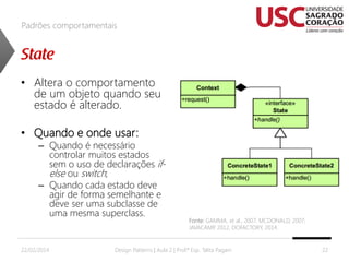 Padrões comportamentais

• Altera o comportamento
de um objeto quando seu
estado é alterado.
• Quando e onde usar:

– Quando é necessário
controlar muitos estados
sem o uso de declarações ifelse ou switch;
– Quando cada estado deve
agir de forma semelhante e
deve ser uma subclasse de
uma mesma superclass.

22/02/2014

Fonte: GAMMA, et al., 2007; MCDONALD, 2007;
JAVACAMP 2012, DOFACTORY, 2014.
,

Design Patterns | Aula 2 | Prof.ª Esp. Talita Pagani

22

 
