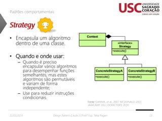 Padrões comportamentais

• Encapsula um algoritmo
dentro de uma classe.
• Quando e onde usar:

– Quando é preciso
encapsular vários algoritmos
para desempenhar funções
semelhantes, mas estes
algoritmos são permutáveis
e variam de forma
independente;
– Use para reduzir instruções
condicionais.

22/02/2014

Fonte: GAMMA, et al., 2007; MCDONALD, 2007;
JAVACAMP 2012, DOFACTORY, 2014.
,

Design Patterns | Aula 2 | Prof.ª Esp. Talita Pagani

23

 