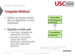Padrões comportamentais

• Define as etapas exatas
de um algoritmo a uma
subclasse.
• Quando e onde usar:

– Para fazer template de
operações similares;
– Quando é necessário
passar de muitas
operações especializadas
para uma operação
genérica.

22/02/2014

Fonte: GAMMA, et al., 2007; MCDONALD, 2007;
JAVACAMP 2012, DOFACTORY, 2014.
,

Design Patterns | Aula 2 | Prof.ª Esp. Talita Pagani

24

 