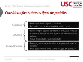 Design Patterns para softwares orientados a objetos

Criacionais

• Foco: criação de objetos complexos
• Esconde como objetos complexos são criados

Estruturais

• Foco: compor objetos para formar estruturas robustas
• Cria novas funcionalidades a partir de funcionalidades
antigas
• Provê flexibilidade e extensibilidade

Comportamentais

22/02/2014

• Foco: algoritmos e atribuição de responsabilidades a
objetos
• Evita acoplamento forte a uma solução em particular

Design Patterns | Aula 2 | Prof.ª Esp. Talita Pagani

26

 