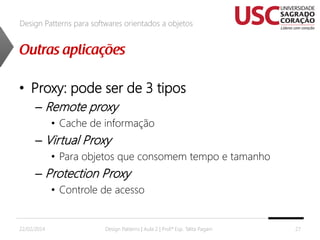Design Patterns para softwares orientados a objetos

• Proxy: pode ser de 3 tipos
– Remote proxy
• Cache de informação

– Virtual Proxy
• Para objetos que consomem tempo e tamanho

– Protection Proxy
• Controle de acesso

22/02/2014

Design Patterns | Aula 2 | Prof.ª Esp. Talita Pagani

27

 