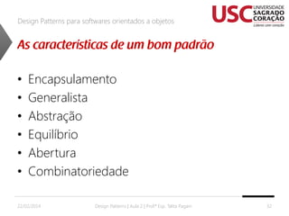 Design Patterns para softwares orientados a objetos

•
•
•
•
•
•

Encapsulamento
Generalista
Abstração
Equilíbrio
Abertura
Combinatoriedade

22/02/2014

Design Patterns | Aula 2 | Prof.ª Esp. Talita Pagani

32

 