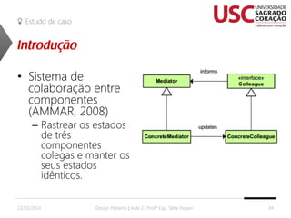 Estudo de caso

• Sistema de
colaboração entre
componentes
(AMMAR, 2008)

– Rastrear os estados
de três
componentes
colegas e manter os
seus estados
idênticos.

22/02/2014

Design Patterns | Aula 2 | Prof.ª Esp. Talita Pagani

34

 