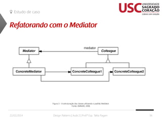 Estudo de caso

Figura 3 - A estruturação das classes utilizando o padrão Mediator.
Fonte: AMMAR, 2008.

22/02/2014

Design Patterns | Aula 2 | Prof.ª Esp. Talita Pagani

36

 