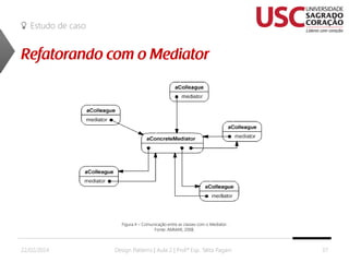 Estudo de caso

Figura 4 – Comunicação entre as classes com o Mediator.
Fonte: AMMAR, 2008.

22/02/2014

Design Patterns | Aula 2 | Prof.ª Esp. Talita Pagani

37

 