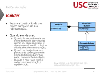 Padrões de criação

• Separa a construção de um
objeto complexo de sua
representação.
• Quando e onde usar:

– Quando for necessário criar um
objeto complexo, especificando
apenas seu tipo e conteúdo. O
objeto construído está protegido
dos detalhes de sua construção;
– Quando se deseja dissociar o
processo de construção de um
objeto complexo a partir das
partes que compõem o objeto;
– Quando é necessário isolar o
código para a construção e
representação.

22/02/2014

Fonte: GAMMA, et al., 2007; MCDONALD, 2007;
JAVACAMP 2012, DOFACTORY, 2014.
,

Design Patterns | Aula 2 | Prof.ª Esp. Talita Pagani

4

 