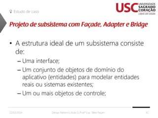 Estudo de caso

• A estrutura ideal de um subsistema consiste
de:
– Uma interface;
– Um conjunto de objetos de domínio do
aplicativo (entidades) para modelar entidades
reais ou sistemas existentes;
– Um ou mais objetos de controle;
22/02/2014

Design Patterns | Aula 2 | Prof.ª Esp. Talita Pagani

41

 