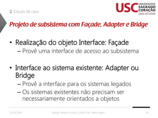Estudo de caso

• Realização do objeto Interface: Façade
– Provê uma interface de acesso ao subsistema

• Interface ao sistema existente: Adapter ou
Bridge
– Provê a interface para os sistemas legados
– Os sistemas existentes não precisam ser
necessariamente orientados a objetos
22/02/2014

Design Patterns | Aula 2 | Prof.ª Esp. Talita Pagani

42

 