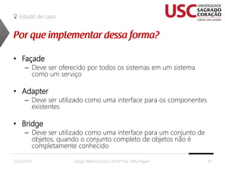 Estudo de caso

• Façade

– Deve ser oferecido por todos os sistemas em um sistema
como um serviço

• Adapter

– Deve ser utilizado como uma interface para os componentes
existentes

• Bridge

– Deve ser utilizado como uma interface para um conjunto de
objetos, quando o conjunto completo de objetos não é
completamente conhecido

22/02/2014

Design Patterns | Aula 2 | Prof.ª Esp. Talita Pagani

43

 