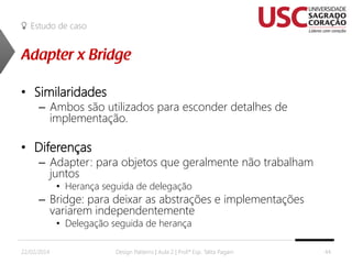 Estudo de caso

• Similaridades

– Ambos são utilizados para esconder detalhes de
implementação.

• Diferenças

– Adapter: para objetos que geralmente não trabalham
juntos
• Herança seguida de delegação

– Bridge: para deixar as abstrações e implementações
variarem independentemente
• Delegação seguida de herança

22/02/2014

Design Patterns | Aula 2 | Prof.ª Esp. Talita Pagani

44

 