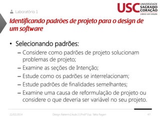 Laboratório 1

• Selecionando padrões:
– Considere como padrões de projeto solucionam
problemas de projeto;
– Examine as seções de Intenção;
– Estude como os padrões se interrelacionam;
– Estude padrões de finalidades semelhantes;
– Examine uma causa de reformulação de projeto ou
considere o que deveria ser variável no seu projeto.
22/02/2014

Design Patterns | Aula 2 | Prof.ª Esp. Talita Pagani

47

 