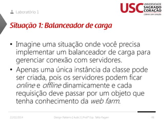 Laboratório 1

• Imagine uma situação onde você precisa
implementar um balanceador de carga para
gerenciar conexão com servidores.
• Apenas uma única instância da classe pode
ser criada, pois os servidores podem ficar
online e offline dinamicamente e cada
requisição deve passar por um objeto que
tenha conhecimento da web farm.
22/02/2014

Design Patterns | Aula 2 | Prof.ª Esp. Talita Pagani

48

 