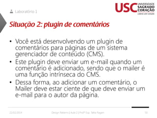 Laboratório 1

• Você está desenvolvendo um plugin de
comentários para páginas de um sistema
gerenciador de conteúdo (CMS).
• Este plugin deve enviar um e-mail quando um
comentário é adicionado, sendo que o mailer é
uma função intrínseca do CMS.
• Dessa forma, ao adicionar um comentário, o
Mailer deve estar ciente de que deve enviar um
e-mail para o autor da página.
22/02/2014

Design Patterns | Aula 2 | Prof.ª Esp. Talita Pagani

50

 