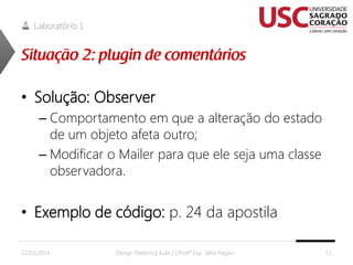 Laboratório 1

• Solução: Observer
– Comportamento em que a alteração do estado
de um objeto afeta outro;
– Modificar o Mailer para que ele seja uma classe
observadora.

• Exemplo de código: p. 24 da apostila
22/02/2014

Design Patterns | Aula 2 | Prof.ª Esp. Talita Pagani

51

 