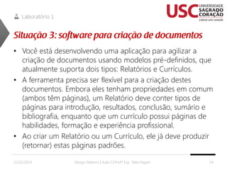 Laboratório 1

• Você está desenvolvendo uma aplicação para agilizar a
criação de documentos usando modelos pré-definidos, que
atualmente suporta dois tipos: Relatórios e Currículos.
• A ferramenta precisa ser flexível para a criação destes
documentos. Embora eles tenham propriedades em comum
(ambos têm páginas), um Relatório deve conter tipos de
páginas para introdução, resultados, conclusão, sumário e
bibliografia, enquanto que um currículo possui páginas de
habilidades, formação e experiência profissional.
• Ao criar um Relatório ou um Currículo, ele já deve produzir
(retornar) estas páginas padrões.
22/02/2014

Design Patterns | Aula 2 | Prof.ª Esp. Talita Pagani

54

 