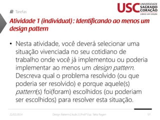 Tarefas

• Nesta atividade, você deverá selecionar uma
situação vivenciada no seu cotidiano de
trabalho onde você já implementou ou poderia
implementar ao menos um design pattern.
Descreva qual o problema resolvido (ou que
poderia ser resolvido) e porque aquele(s)
pattern(s) foi(foram) escolhidos (ou poderiam
ser escolhidos) para resolver esta situação.
22/02/2014

Design Patterns | Aula 2 | Prof.ª Esp. Talita Pagani

57

 