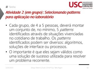 Tarefas

• Cada grupo, de 4 a 5 pessoas, deverá montar
um conjunto de, no mínimo, 5 patterns
identificados através de situações vivenciadas
no cotidiano de trabalho. Os patterns
identificados podem ser diversos: algoritmos,
soluções de interface ou processos.
• O importante é que eles sejam válidos como
uma solução de sucesso utilizada para resolver
um problema recorrente.
22/02/2014

Design Patterns | Aula 2 | Prof.ª Esp. Talita Pagani

58

 
