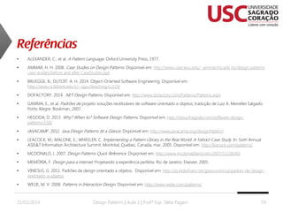 •

ALEXANDER, C., et al. A Pattern Language. Oxford University Press, 1977.

•

AMMAR, H. H. 2008. Case Studies on Design Patterns. Disponível em: http://www.csee.wvu.edu/~ammar/rts/adv rts/design patterns
case studies/before and after CaseStudies.ppt

•

BRUEGGE, B.; DUTOIT, A. H. 2014. Object-Oriented Software Engineering. Disponível em:
http://www.cs.bilkent.edu.tr/~ugur/teaching/cs319/

•

DOFACTORY. 2014. .NET Design Patterns. Disponível em: http://www.dofactory.com/Patterns/Patterns.aspx

•

GAMMA, E., et al. Padrões de projeto: soluções reutilizáveis de software orientado a objetos; tradução de Luiz A. Meirelles Salgado.
Porto Alegre: Bookman, 2007.

•

HEGODA, D. 2013. Why? When to? Software Design Patterns. Disponível em: http://dasunhegoda.com/software-designpatterns/158/

•

JAVACAMP. 2012. Java Design Patterns At a Glance. Disponível em: http://www.javacamp.org/designPattern/

•

LEACOCK, M.; MALONE, E.; WHEELER, C. Implementing a Pattern Library in the Real World: A Yahoo! Case Study. In: Sixth Annual
ASIS&T Information Architecture Summit. Montréal, Quebec, Canada, mar. 2005. Disponível em: http://leacock.com/patterns/

•

MCDONALD, J. 2007. Design Patterns Quick Reference. Disponível em: http://www.mcdonaldland.info/2007/11/28/40/

•

MEMÓRIA, F. Design para a internet: Projetando a experiência perfeita. Rio de Janeiro: Elsevier, 2005.

•

VINICIUS, G. 2011. Padrões de design orientado a objetos. Disponível em: http://pt.slideshare.net/glaucovinicius/padres-de-designorientado-a-objetos

•

WELIE, M. V. 2008. Patterns in Interaction Design. Disponível em: http://www.welie.com/patterns/

21/02/2014

Design Patterns | Aula 1 | Prof.ª Esp. Talita Pagani

59

 