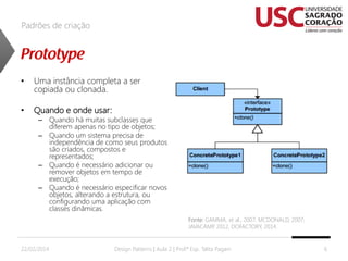 Padrões de criação

•

Uma instância completa a ser
copiada ou clonada.

•

Quando e onde usar:

– Quando há muitas subclasses que
diferem apenas no tipo de objetos;
– Quando um sistema precisa de
independência de como seus produtos
são criados, compostos e
representados;
– Quando é necessário adicionar ou
remover objetos em tempo de
execução;
– Quando é necessário especificar novos
objetos, alterando a estrutura, ou
configurando uma aplicação com
classes dinâmicas.
Fonte: GAMMA, et al., 2007; MCDONALD, 2007;
JAVACAMP 2012, DOFACTORY, 2014.
,

22/02/2014

Design Patterns | Aula 2 | Prof.ª Esp. Talita Pagani

6

 