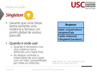 Padrões de criação

• Garante que uma classe
tenha somente uma
instância e fornece um
ponto global de acesso
para ela.
• Quando e onde usar:

– Quando é necessário criar
uma instância única,
definindo uma classe final;
– Ao desejar controlar a
instanciação de uma classe
com um valor compartilhado
por todas as instâncias.

22/02/2014

Fonte: GAMMA, et al., 2007; MCDONALD, 2007;
JAVACAMP 2012, DOFACTORY, 2014.
,

Design Patterns | Aula 2 | Prof.ª Esp. Talita Pagani

7

 