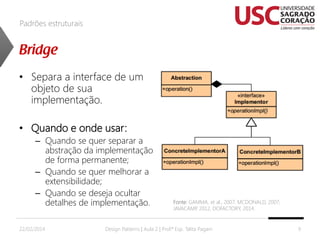Padrões estruturais

• Separa a interface de um
objeto de sua
implementação.
• Quando e onde usar:
– Quando se quer separar a
abstração da implementação
de forma permanente;
– Quando se quer melhorar a
extensibilidade;
– Quando se deseja ocultar
detalhes de implementação.
22/02/2014

Fonte: GAMMA, et al., 2007; MCDONALD, 2007;
JAVACAMP 2012, DOFACTORY, 2014.
,

Design Patterns | Aula 2 | Prof.ª Esp. Talita Pagani

9

 