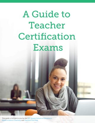 A Guide to
Teacher
Certiﬁcation
Exams
This guide is brought to you by the USC Rossier School of Education’s
Master of Arts in Teaching and Teachers Test Prep.
 