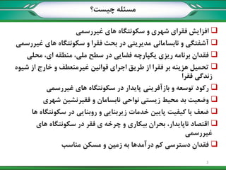 ‫چيست؟‬ ‫مسئله‬
‫غيررسمي‬ ‫های‬ ‫سکونتگاه‬ ‫و‬ ‫شهری‬ ‫فقرای‬ ‫افزایش‬
‫غيررسمي‬ ‫های‬ ‫سکونتگاه‬ ‫و‬ ‫فقرا‬ ‫بحث‬ ‫در‬ ‫مدیریتي‬ ‫نابساماني‬ ‫و‬ ‫آشفتگي‬
‫محلي‬ ،‫ای‬ ‫منطقه‬ ،‫ملي‬ ‫سطح‬ ‫در‬ ‫فضایي‬ ‫یکپارچه‬ ‫ریزی‬ ‫برنامه‬ ‫فقدان‬
‫شيوه‬ ‫از‬ ‫خارج‬ ‫و‬ ‫غيرمنعطف‬ ‫قوانين‬ ‫اجرای‬ ‫طریق‬ ‫از‬ ‫فقرا‬ ‫بر‬ ‫هزینه‬ ‫تحميل‬
‫فقرا‬ ‫زندگي‬
‫غيررسمي‬ ‫های‬ ‫سکونتگاه‬ ‫در‬ ‫پایدار‬ ‫بازآفریني‬ ‫و‬ ‫توسعه‬ ‫رکود‬
‫شهری‬ ‫فقيرنشين‬ ‫و‬ ‫نابسامان‬ ‫نواحي‬ ‫زیستي‬ ‫محيط‬ ‫بد‬ ‫وضعيت‬
‫ها‬ ‫سکونتگاه‬ ‫در‬ ‫روبنایي‬ ‫و‬ ‫زیربنایي‬ ‫خدمات‬ ‫پایين‬ ‫کيفيت‬ ‫یا‬ ‫ضعف‬
‫های‬ ‫سکونتگاه‬ ‫در‬ ‫فقر‬ ‫ی‬ ‫چرخه‬ ‫و‬ ‫بيکاری‬ ‫بحران‬ ،‫ناپایدار‬ ‫اقتصاد‬
‫غيررسمي‬
‫مناسب‬ ‫مسکن‬ ‫و‬ ‫زمين‬ ‫به‬ ‫درآمدها‬ ‫کم‬ ‫دسترسي‬ ‫فقدان‬
3
 