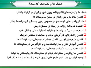 ‫کدامند؟‬ ‫تهدیدها‬ ‫و‬ ‫ها‬ ‫ضعف‬
‫فقرا‬ ‫با‬ ‫ارتباط‬ ‫در‬ ‫ایران‬ ‫شهری‬ ‫ریزی‬ ‫برنامه‬ ‫نظام‬ ‫های‬ ‫تهدید‬ ‫و‬ ‫ها‬ ‫ضعف‬:
‫ها‬ ‫سکونتگاه‬ ‫سطح‬ ‫در‬ ‫پایدار‬ ‫مدیریتي‬ ‫نهاد‬ ‫فقدان‬
‫فقرا‬ ‫و‬ ‫درآمدها‬ ‫کم‬ ‫مسکن‬ ‫و‬ ‫زمين‬ ‫خصوص‬ ‫در‬ ‫سو‬ ‫آینده‬ ‫راهبردهای‬ ‫فقدان‬
‫دولتي‬ ‫مسکن‬ ‫ی‬ ‫زمينه‬ ‫در‬ ‫ریزانه‬ ‫برنامه‬ ‫اشتباهات‬
‫ُرد‬‫خ‬ ‫بانکي‬ ‫و‬ ‫مالي‬ ‫اعتبارات‬ ‫به‬ ‫فقرا‬ ‫و‬ ‫درآمدها‬ ‫کم‬ ‫دسترسي‬ ‫عدم‬
‫کوچک‬ ‫مشاغل‬ ‫از‬ ‫حمایت‬ ‫و‬ ‫پایدار‬ ‫کارآفریني‬ ‫راهکارهای‬ ‫فقدان‬
‫ها‬ ‫سکونتگاه‬ ‫در‬ ‫محيطي‬ ‫مخاطرات‬ ‫کاهش‬ ‫اجرایي‬ ‫های‬ ‫طرح‬ ‫فقدان‬
‫ها‬ ‫سکونتگاه‬ ‫در‬ ‫کارآفریني‬ ‫و‬ ‫توانمندسازی‬ ‫پایدار‬ ‫های‬ ‫آموزش‬ ‫فقدان‬
‫ها‬ ‫سکونتگاه‬ ‫در‬ ‫محيطي‬ ‫کيفيت‬ ‫و‬ ‫زیست‬ ‫محيط‬ ‫افت‬
‫دولت‬ ‫به‬ ‫وابستگي‬ ‫و‬ ‫ها‬ ‫سکونتگاه‬ ‫در‬ ‫پایدار‬ ‫مشارکت‬ ‫سازوکارهای‬ ‫فقدان‬
‫فقرا‬ ‫فرهنگ‬ ‫و‬ ‫استطاعت‬ ‫از‬ ‫خارج‬ ‫شهری‬ ‫های‬ ‫طرح‬ ‫و‬ ‫مقررات‬ ‫و‬ ‫قوانين‬ ‫وجود‬
4
 