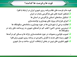 ‫کدامند؟‬ ‫ها‬ ‫فرصت‬ ‫و‬ ‫ها‬ ‫قوت‬
‫قوت‬‫ها‬‫و‬‫فرصت‬‫های‬‫نظام‬‫برنامه‬‫ریزی‬‫شهری‬‫ایران‬‫در‬‫ارتباط‬‫با‬‫فقرا‬:
‫تشکيل‬‫کميته‬‫های‬‫ملي‬‫بازآفریني‬‫پایدار‬‫در‬‫ایران‬
‫تشکيل‬‫ستادهای‬‫استاني‬‫بازآفریني‬‫در‬‫استان‬‫ها‬
‫اجرای‬‫طرح‬‫ها‬‫و‬‫پروژه‬‫های‬‫بهسازی‬‫و‬‫توانمندسازی‬
‫فعاليت‬‫برخي‬‫از‬‫شهرداری‬‫ها‬‫در‬‫حوزه‬‫بهسازی‬‫و‬‫ساماندهي‬‫سکونتگاه‬‫ها‬
‫دسترسي‬‫عددی‬(‫کمي‬)‫اغلب‬‫کم‬‫درآمدهای‬‫شهری‬‫به‬‫زیرساخت‬‫های‬‫پایه‬‫در‬
‫سکونتگاه‬‫ها‬
‫تصویب‬‫قوانين‬‫و‬‫مصوبات‬‫در‬‫حوزه‬‫هدفمندسازی‬‫یارانه‬‫ها‬‫و‬‫مسکن‬‫کم‬‫درآمدها‬
‫ظهور‬‫زمينه‬‫های‬‫جدید‬‫با‬‫نگرش‬‫راهبردی‬‫در‬‫برنامه‬‫ریزی‬‫شهری‬‫برای‬‫فقرا‬
‫ظهور‬‫فناوری‬‫های‬‫نوین‬‫در‬‫بخش‬،‫ارتباطات‬،‫انرژی‬‫ساخت‬‫و‬‫ساز‬‫شهری‬
5
 
