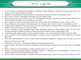  A.C.O.R.D”Agency for Co-Operation and research in Development, Capacity building for community based organisations Practical and
strategic capacity; A model to guide practice, 2002.
 Appadurai, A . Deep democracy: Urban governmentality and the horizon of politics Environment and Urbanization, 2001
 Blore, I, Devas, N, Slater, R. Municipalities and Finance, New York: Earthscan, 2009
 David, M.E., Forest R. David and Fred R. David, THE QUANTITATIVE STRATEGIC PLANNING MATRIX (QSPM) APPLIED TO A
RETAIL COMPUTER STORE, The Coastal Business Journal, 2009
 Devas, Nik and et al, Urban Governance,Voice and Poverty in the Developing World, EARTHSCAN, london. Sterling, VA, 2004
 Dongier, Philips and at.al Community- Driven Development, Core Techniques Issues. Volume1, Chapter 9, www.worldbank.org, 2001.
 Hangzhou, People’s Republic of China,Urban Poverty Alleviation. Paper presented at the Regional High level Meeting in preparation for
Istanbul+5 for Asia and the Pacific. www.unchs.org, 2000.
 Institute for Housing and Urban Development Studies (HIS), Development Planning Unit (DPU) Building Capacity for Better Cities;
Concepts and Strategies. Published by Institute for Housing and Urban Development Studies, United Kingdom, 1996.
 Laryea-Adjei, George. Building capacity for urban management in Ghana: some critical considerations, Habitat International, 2000
 Litvack J, Ahmad J, Bird R. Rethinking Decentralization in developing countries. Washington(DC): Sector Studies Series, The World
Bank; 1998.
 LUDA Team. Monitoring Quality of Life in LUDAs. LUDA e-Compendium. Handbook e7, European Union: Key Action for City of
tomorrow & cultural heritage; 2006.
 M.Sohail Khan, Tools For Pro – Poor Municipal Public Private Partnerships, UNDP, 2004
 Oakley P. Projects with People: The Practice of Participation in Rural Development. International Labour Office, Geneva, Switzerland;
1995.
 Ohlin,T. Towards more citizen participation in Sweden, symposium/futures,vol.33, , 2001
 Palenque, P. Settlement Upgrading Programme: PROMEBA, Argentina, In: “Building Cities”, Ed. By Rockefeller, D. Center for Latin
American Studies, Harvard University, IDB & Cities Alliance .
 Plummer, Janelle. Focusing partnerships: a sourcebook for municipal capacity building inpublic-private partnerships, Earthscan, UK. 2002
‫ماخذ‬ ‫و‬ ‫منابع‬:
21
 