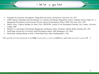  Swanepoel H. Community Development: Putting Plans into Action. Juta Kenwyn, Cape Town, SA; 1997.
 UNDP Capacity Asseessment and Devwlopment: In a Systems and Strategic Management Context. Technical Advisory Paper No. 3,
Management Development and Governance Division, Bureau for Development Policy, UNDP: New York, USA, 1998
 Wakely, Patric. Capacity Building for better Cities. DPUNEWS, Journal of the Development Planning Unit, London, University
College, 2008
 Wheelen T.L. and Hunger (J.D).Strategic Management and Business Policy, 5th edition, Addison Wesley, Reading, MA. 1995
 World Bank, Entering the 21st Century, World Development Report -2000, Washington, D.C, 2000
 World Bank. Enabling Markets to Work. A World Bank Policy Paper, Washington(DC), 1993.
،‫گلکار‬،‫کورش‬"‫سوآت‬ ‫تحلیلی‬ ‫تکنیک‬ ‫سازی‬ ‫مناسب‬(SWOT)‫شهری‬ ‫طراحی‬ ‫در‬ ‫کاربرد‬ ‫برای‬"،(1385)‫علمی‬ ‫نشریه‬-‫شماره‬ ،‫صفه‬ ‫پژوهشی‬41‫صص‬ ،21-1
‫ماخذ‬ ‫و‬ ‫منابع‬:
22
 