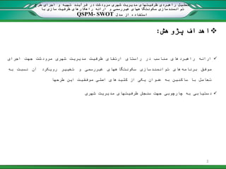 ‫پژوهش‬ ‫اهداف‬:
‫ارائه‬‫راهبردهای‬‫مناسب‬‫در‬‫راستای‬‫ارتقای‬‫ظرفیت‬‫مدیریت‬‫شهری‬‫مرودشت‬‫جهت‬‫اجرای‬
‫موفق‬‫برنامه‬‫های‬‫توانمند‬‫سازی‬‫سکونتگاههای‬‫غیر‬‫رسمی‬‫و‬‫تغییر‬‫رویکرد‬‫آن‬‫نسبت‬‫به‬
‫تعامل‬‫با‬‫ساکنین‬‫به‬‫عنوان‬‫یکی‬‫از‬‫کلیدهای‬‫اصلی‬‫موفقیت‬‫این‬‫طرحها‬
‫دستیابی‬‫به‬‫چارچوبی‬‫جهت‬‫سنجش‬‫ظرفیتهای‬‫مدیریت‬‫شهری‬
‫طرح‬ ‫اجرای‬ ‫و‬ ‫تهیه‬ ‫فرآیند‬ ‫در‬ ‫مرودشت‬ ‫شهری‬ ‫مدیریت‬ ‫ظرفیتهای‬ ‫راهبردی‬ ‫تحلیل‬
‫غیر‬ ‫سکونتگاههای‬ ‫توانمندسازی‬‫با‬ ‫سازی‬ ‫ظرفیت‬ ‫راهکارهای‬ ‫ارائه‬ ‫و‬ ‫رسمی‬
‫مدل‬ ‫از‬ ‫استفاده‬QSPM- SWOT
3
 
