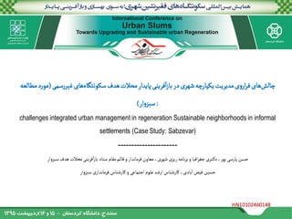 HN10102460148
‌‫سمی‬‫ر‬‫‌های‌غیر‬‫ه‬‫‌هدف‌سکونتگا‬‫ت‬‫فرینی‌پایدار‌محال‬‫ا‬‫ز‬‫‌یکپارچه‌شهری‌در‌با‬‫ت‬‫ی‌مدیری‬‫و‬‫ار‬‫ر‬‫‌های‌ف‬‫ش‬‫چال‬(‌‫د‌مطالعه‬‫ر‬‫مو‬
:‫ار‬‫و‬‫سبز‬)
challenges integrated urban management in regeneration Sustainable neighborhoods in informal
settlements (Case Study: Sabzevar)
----------------------
‫فرینی‌محالت‌هدف‌سبزوار‬‫ا‬‫ز‬‫افیا‌و‌برنامه‌ریزی‌شهری،‌معاون‌فرماندار‌و‌قائم‌مقام‌ستاد‌با‬‫ر‬‫تری‌جغ‬‫حسن‌پارسی‌پور،‌دک‬
‫‌سبزوار‬‫ی‬‫بادی،‌کارشناس‌ارشد‌علوم‌اجتماعی‌و‌کارشناس‌فرماندار‬‫حسین‌فیض‌ا‬
1
 