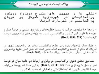 ‫پراگماتیست‬‫گویند؟‬ ‫می‬ ‫چه‬ ‫ها‬
•‫تلقی‬‫ها‬‫و‬‫تبیین‬‫های‬‫متنوع‬‫دربارة‬‫رویکرد‬
‫پراگماتیستی‬‫در‬‫شهرسازی‬:‫تمرکز‬‫بر‬‫جریان‬
‫پراگماتیسم‬‫در‬‫شهرسازی‬‫آمریکا‬
-‫از‬‫دهة‬80،‫میالدی‬‫حرکت‬‫به‬‫سمت‬«‫نظریه‬‫های‬‫برنامه‬‫ریزی‬‫مبتنی‬‫بر‬‫عرصة‬‫عمل‬‫و‬
‫تجربه‬»‫با‬‫ظهور‬‫این‬‫گرایش‬‫پراگماتیستی‬‫نسبت‬‫به‬‫پژوهش‬‫های‬‫برنامه‬‫ریزی‬‫سرعت‬
‫گرفته‬‫است‬"(Hoch, 1996: 229).
-‫چارلز‬‫هوک‬(‫به‬‫عنوان‬‫نظریه‬‫پرداز‬‫مطرح‬‫پراگماتیست‬‫معاصر‬‫در‬‫برنامه‬‫ریزی‬‫شهری‬‫در‬
‫آمریکا‬)‫که‬‫متأثر‬‫از‬‫فلسفة‬‫پراگماتیسم‬،‫است‬‫مدعی‬‫است‬‫که‬‫بخش‬‫اصلی‬‫نظریة‬‫برنامه‬‫ریزی‬
‫شباهت‬‫خیلی‬‫نزدیکی‬‫با‬‫نظریة‬«‫عمل‬‫پراگماتیک‬»‫دارد‬(Hoch, 2012).
-‫مصادیق‬‫تحقق‬‫دعوی‬،‫پراگماتیسم‬‫در‬‫برقراری‬‫ارتباط‬‫دو‬‫جانبه‬‫میان‬‫دو‬‫عرصة‬
‫نظر‬‫و‬‫عمل‬‫شهرسازی‬‫است‬(Hoch, 2011: 12).‫به‬‫این‬‫معنا‬‫که‬‫رویه‬‫ها‬‫می‬‫تواند‬
‫عرصة‬‫نظریه‬‫پردازی‬‫را‬‫تغذیه‬‫اطالعاتی‬‫و‬‫تحلیلی‬‫نموده‬‫و‬‫بالعکس‬. 17
 