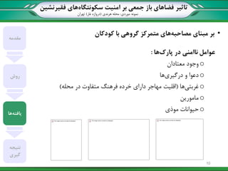 ‫تاثیر‬‫سکونتگاه‬ ‫امنیت‬ ‫بر‬ ‫جمعی‬ ‫باز‬ ‫فضاهای‬‫فقیرنشین‬ ‫های‬
‫نمونه‬‫موردی‬:‫هرندی‬ ‫محله‬(‫غار‬ ‫دروازه‬)‫تهران‬
•‫بر‬‫مصاحبه‬ ‫مبنای‬‫با‬ ‫گروهی‬ ‫متمرکز‬ ‫های‬‫کودکان‬
‫عوامل‬‫پارک‬ ‫در‬ ‫ناامنی‬‫ها‬:
o‫معتادان‬ ‫وجود‬
o‫درگیری‬ ‫و‬ ‫دعوا‬‫ها‬
o‫غربتی‬‫ها‬(‫محله‬ ‫در‬ ‫متفاوت‬ ‫فرهنگ‬ ‫خرده‬ ‫دارای‬ ‫مهاجر‬ ‫اقلیت‬)
o‫مامورین‬
o‫موذی‬ ‫حیوانات‬
‫مقدمه‬
‫روش‬
‫یافته‬‫ها‬
‫نتیجه‬
‫گیری‬
10
 