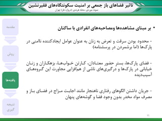 ‫تاثیر‬‫سکونتگاه‬ ‫امنیت‬ ‫بر‬ ‫جمعی‬ ‫باز‬ ‫فضاهای‬‫فقیرنشین‬ ‫های‬
‫نمونه‬‫موردی‬:‫هرندی‬ ‫محله‬(‫غار‬ ‫دروازه‬)‫تهران‬
•‫مبنای‬ ‫بر‬‫مشاهده‬‫ها‬‫ومصاحبه‬‫ساکنان‬ ‫با‬ ‫انفرادی‬ ‫های‬
-‫محدود‬‫در‬ ‫ناامنی‬ ‫ایجادکننده‬ ‫عوامل‬ ‫عنوان‬ ‫به‬ ‫زنان‬ ‫به‬ ‫تعرض‬ ‫و‬ ‫سرقت‬ ‫بودن‬
‫پارک‬‫ها‬(‫پرسشنامه‬ ‫در‬ ‫برشمردن‬ ‫اما‬)
-‫فضای‬‫پارک‬‫خاوا‬ ‫کاارتن‬ ،‫معتاادان‬ ‫حضور‬ ِ‫ر‬‫بست‬ ،‫ها‬‫زناان‬ ‫و‬ ‫بزهکااران‬ ،‫هاا‬
‫پارک‬ ‫در‬ ‫خیابانی‬‫درگیری‬ ‫و‬ ‫ها‬‫هم‬ ‫از‬ ‫ناشی‬ ‫های‬‫گاروه‬ ‫این‬ ‫مجاورت‬ ‫افزایی‬‫هاای‬
‫آسیب‬‫دیده‬
-‫جریان‬‫و‬ ‫بااز‬ ‫فضاای‬ ‫در‬ ‫مازاد‬ ‫اجابات‬ ‫مانند‬ ‫ناهنجار‬ ‫رفتاری‬ ‫الگوهای‬ ‫داشتن‬
‫گوشه‬ ‫و‬ ‫فضا‬ ‫وجود‬ ‫بدون‬ ‫مخدر‬ ‫مواد‬ ‫مصرف‬‫پنهان‬ ‫های‬
‫مقدمه‬
‫روش‬
‫یافته‬‫ها‬
‫نتیجه‬
‫گیری‬
11
 