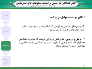 ‫تاثیر‬‫سکونتگاه‬ ‫امنیت‬ ‫بر‬ ‫جمعی‬ ‫باز‬ ‫فضاهای‬‫فقیرنشین‬ ‫های‬
‫نمونه‬‫موردی‬:‫هرندی‬ ‫محله‬(‫غار‬ ‫دروازه‬)‫تهران‬
•‫پارک‬ ‫در‬ ‫عوامل‬ ‫دسته‬ ‫دو‬ ‫تاثیر‬‫ها‬:
1-‫بسترساز‬:‫گونه‬ ‫به‬ ‫طراحی‬،‫معتادان‬ ‫تجمع‬ ‫و‬ ‫حضور‬ ‫امکان‬ ‫که‬ ‫ای‬
‫کارتن‬‫خوا‬‫فراهم‬ ‫بزهکاران‬ ‫و‬ ‫ها‬‫نموده‬
2-‫پایش‬‫ارزیابی‬ ‫و‬:‫نشناختن‬ ‫به‬ ‫منجر‬ ‫که‬ ‫درست‬ ‫ارزیابی‬ ‫و‬ ‫پایش‬ ‫عدم‬
‫و‬ ‫ناامنی‬ ‫وضعیت‬ ‫بهداشتی‬ ‫سرویس‬ ‫تخریب‬ ‫با‬ ‫حتی‬ ‫و‬ ‫شده‬ ‫فضا‬ ‫مخاطبان‬
‫نموده‬ ‫تضغیف‬ ‫را‬ ‫محله‬ ‫بهداشتی‬
‫مقدمه‬
‫روش‬
‫یافته‬‫ها‬
‫نتیجه‬
‫گیری‬
12
 