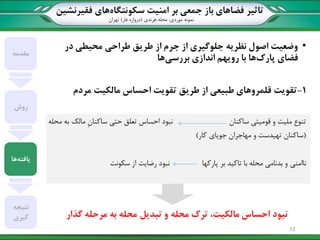‫تاثیر‬‫سکونتگاه‬ ‫امنیت‬ ‫بر‬ ‫جمعی‬ ‫باز‬ ‫فضاهای‬‫فقیرنشین‬ ‫های‬
‫نمونه‬‫موردی‬:‫هرندی‬ ‫محله‬(‫غار‬ ‫دروازه‬)‫تهران‬
•‫محیطی‬ ‫طراحی‬ ‫طریق‬ ‫از‬ ‫جرم‬ ‫از‬ ‫جلوگیری‬ ‫نظریه‬ ‫اصول‬ ‫وضعیت‬‫در‬
‫پارک‬ ‫فضای‬‫بررسی‬ ‫اندازی‬ ‫رویهم‬ ‫با‬ ‫ها‬‫ها‬
1-‫مردم‬ ‫مالکیت‬ ‫احساس‬ ‫تقویت‬ ‫طریق‬ ‫از‬ ‫طبیعی‬ ‫قلمروهای‬ ‫تقویت‬
‫ساکنان‬ ‫قومیتی‬ ‫و‬ ‫ملیت‬ ‫تنوع‬‫نبود‬‫محله‬ ‫به‬ ‫مالک‬ ِ‫ن‬‫ساکنا‬ ‫حتی‬ ‫تعلق‬ ‫احساس‬
(‫کار‬ ‫جویای‬ ‫مهاجران‬ ‫و‬ ‫تهیدست‬ ‫ساکنان‬)
‫ناامنی‬‫پارکها‬ ‫بر‬ ‫تاکید‬ ‫با‬ ‫محله‬ ‫بدنامی‬ ‫و‬‫سکونت‬ ‫از‬ ‫رضایت‬ ‫نبود‬
‫محله‬ ‫ترک‬ ،‫مالکیت‬ ‫احساس‬ ‫نبود‬‫تبدیل‬ ‫و‬‫به‬ ‫محله‬‫گذار‬ ‫مرحله‬
‫مقدمه‬
‫روش‬
‫یافته‬‫ها‬
‫نتیجه‬
‫گیری‬
13
 
