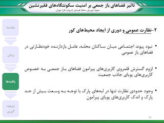 ‫تاثیر‬‫سکونتگاه‬ ‫امنیت‬ ‫بر‬ ‫جمعی‬ ‫باز‬ ‫فضاهای‬‫فقیرنشین‬ ‫های‬
‫نمونه‬‫موردی‬:‫هرندی‬ ‫محله‬(‫غار‬ ‫دروازه‬)‫تهران‬
2-‫عمومی‬ ‫نظارت‬‫محیط‬ ‫ایجاد‬ ‫از‬ ‫دوری‬ ‫و‬‫کور‬ ‫های‬
•‫در‬ ‫خودنظاارتی‬ ‫بازدارناده‬ ‫عامال‬ ،‫محلاه‬ ‫سااکنان‬ ‫میاان‬ ‫اجتمااعی‬ ‫پیوند‬ ‫نبود‬
‫باز‬ ‫فضاهای‬‫عمومی‬
•‫کاربری‬ ‫قلمروی‬ ‫گسترش‬ ‫لزوم‬‫خصاوص‬ ‫باه‬ ‫جمعای‬ ‫بااز‬ ‫فضاهای‬ ‫پیرامون‬ ‫های‬
‫کاربری‬‫جمعیت‬ ‫جاذ‬ ‫پویای‬ ‫های‬
•‫لبه‬ ‫در‬ ‫تنها‬ ‫نظارت‬ ‫حدودی‬ ‫وجود‬‫حاد‬ ‫از‬ ‫بایش‬ ‫وساعت‬ ‫باه‬ ‫توجاه‬ ‫با‬ ‫پارک‬ ‫های‬
‫کاربری‬ ‫اندک‬ ‫و‬ ‫پارک‬‫پیرامون‬ ‫پویای‬ ‫های‬
‫مقدمه‬
‫روش‬
‫یافته‬‫ها‬
‫نتیجه‬
‫گیری‬
14
 