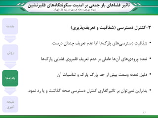 ‫تاثیر‬‫سکونتگاه‬ ‫امنیت‬ ‫بر‬ ‫جمعی‬ ‫باز‬ ‫فضاهای‬‫فقیرنشین‬ ‫های‬
‫نمونه‬‫موردی‬:‫هرندی‬ ‫محله‬(‫غار‬ ‫دروازه‬)‫تهران‬
3-‫دسترسی‬ ‫کنترل‬(‫تعریف‬ ‫و‬ ‫شفافیت‬‫پذیری‬)
•‫دسترسی‬ ‫شفافیت‬‫پارک‬ ‫های‬‫چندان‬ ‫تعریف‬ ‫عدم‬ ‫اما‬ ‫ها‬‫درست‬
•‫ورودی‬ ‫تعدد‬‫آن‬ ‫های‬‫پارک‬ ‫فضایی‬ ‫قلمروی‬ ‫تعریف‬ ‫عدم‬ ‫بر‬ ‫عاملی‬ ‫ها‬‫ها‬
•‫تعدد‬ ‫دلیل‬:‫تناسبات‬ ‫و‬ ‫پارک‬ ‫بزرگ‬ ‫حد‬ ‫از‬ ‫بیش‬ ‫وسعت‬‫آن‬
•‫نمی‬ ‫بنابراین‬‫نمود‬ ‫رد‬ ‫یا‬ ‫و‬ ‫گذاشت‬ ‫صحه‬ ‫دسترسی‬ ‫کنترل‬ ‫تاثیرگذاری‬ ‫بر‬ ‫توان‬.
‫مقدمه‬
‫روش‬
‫یافته‬‫ها‬
‫نتیجه‬
‫گیری‬
17
 