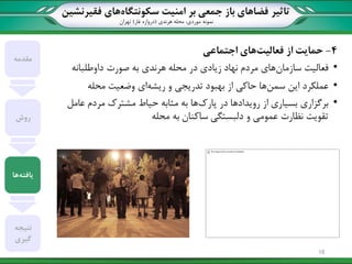 ‫تاثیر‬‫سکونتگاه‬ ‫امنیت‬ ‫بر‬ ‫جمعی‬ ‫باز‬ ‫فضاهای‬‫فقیرنشین‬ ‫های‬
‫نمونه‬‫موردی‬:‫هرندی‬ ‫محله‬(‫غار‬ ‫دروازه‬)‫تهران‬
4-‫فعالیت‬ ‫از‬ ‫حمایت‬‫اجتماعی‬ ‫های‬
•‫سازمان‬ ‫فعالیت‬‫صورت‬ ‫به‬ ‫هرندی‬ ‫محله‬ ‫در‬ ‫زیادی‬ ‫نهاد‬ ‫مردم‬ ‫های‬‫داوطلبانه‬
•‫عملکرد‬‫سمن‬ ‫این‬‫ریشه‬ ‫و‬ ‫تدریجی‬ ‫بهبود‬ ‫از‬ ‫حاکی‬ ‫ها‬‫محله‬ ‫وضعیت‬ ‫ای‬
•‫پارک‬ ‫در‬ ‫رویدادها‬ ‫از‬ ‫بسیاری‬ ‫برگزاری‬‫عامل‬ ‫مردم‬ ‫مشترک‬ ‫حیاط‬ ‫مثابه‬ ‫به‬ ‫ها‬
‫محله‬ ‫به‬ ‫ساکنان‬ ‫دلبستگی‬ ‫و‬ ‫عمومی‬ ‫نظارت‬ ‫تقویت‬
‫مقدمه‬
‫روش‬
‫یافته‬‫ها‬
‫نتیجه‬
‫گیری‬
18
 