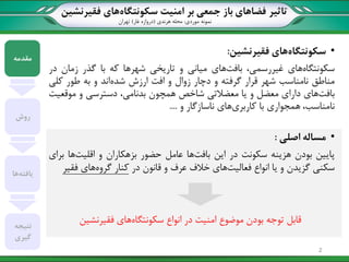 ‫تاثیر‬‫سکونتگاه‬ ‫امنیت‬ ‫بر‬ ‫جمعی‬ ‫باز‬ ‫فضاهای‬‫فقیرنشین‬ ‫های‬
‫نمونه‬‫موردی‬:‫هرندی‬ ‫محله‬(‫غار‬ ‫دروازه‬)‫تهران‬
•‫سکونتگاه‬‫فقیرنشین‬ ‫های‬:
‫سکونتگاه‬‫های‬،‫غیررسمی‬‫بافت‬‫های‬‫میانی‬‫و‬‫تاریخی‬‫شهرها‬‫که‬‫با‬‫گذر‬‫زمان‬‫در‬
‫مناطق‬‫نامناسب‬‫شهر‬‫قرار‬‫گرفته‬‫و‬‫دچار‬‫زوال‬‫و‬‫افت‬‫ارزش‬‫شده‬‫اند‬‫و‬‫به‬‫طور‬‫کلی‬
‫بافت‬‫های‬‫دارای‬‫معضل‬‫و‬‫یا‬‫معضالتی‬‫شاخص‬‫همچون‬،‫بدنامی‬‫دسترسی‬‫و‬‫موقعیت‬
،‫نامناسب‬‫همجواری‬‫با‬‫کاربری‬‫های‬‫ناسازگار‬‫و‬....
•‫مساله‬‫اصلی‬:
‫پ‬‫ایین‬‫بودن‬‫هزینه‬‫سکونت‬‫در‬‫این‬‫بافت‬‫ها‬‫عامل‬‫حضور‬‫بزهکاران‬‫و‬‫اقلیت‬‫ها‬‫برای‬
‫سکنی‬‫گزیدن‬‫و‬‫یا‬‫انواع‬‫فعالیت‬‫های‬‫خالف‬‫عرف‬‫و‬‫قانون‬‫در‬‫کنار‬‫گروه‬‫های‬‫فقیر‬
‫توجه‬ ‫قابل‬‫موضوع‬ ‫بودن‬‫سکونتگاه‬ ‫انواع‬ ‫در‬ ‫امنیت‬‫های‬‫فقیرنشین‬
‫مقدمه‬
‫روش‬
‫یافته‬‫ها‬
‫نتیجه‬
‫گیری‬
2
 