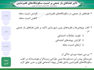 ‫تاثیر‬‫سکونتگاه‬ ‫امنیت‬ ‫بر‬ ‫جمعی‬ ‫باز‬ ‫فضاهای‬‫فقیرنشین‬ ‫های‬
‫نمونه‬‫موردی‬:‫هرندی‬ ‫محله‬(‫غار‬ ‫دروازه‬)‫تهران‬
•‫سکونتگاه‬ ‫در‬ ‫جمعی‬ ‫باز‬ ‫فضاهای‬‫فقیرنشین‬ ‫های‬‫محله‬ ‫امنیت‬ ‫افزایش‬
‫امنیت‬ ‫کاهش‬‫محله‬
•‫پژوهش‬ ‫اغلب‬‫نظریه‬ ‫و‬ ‫ها‬‫نوین‬ ‫های‬‫شهرسازی‬‫جمعی‬ ‫باز‬ ‫فضاهای‬ ‫نقش‬ ‫بر‬ ‫تاکید‬
‫در‬:
o‫تقویت‬‫تعامالت‬‫اجتماعی‬
o‫افزایش‬‫اجتماعی‬ ‫پیوندهای‬
o‫ارتقای‬‫امنیت‬‫محله‬
•‫بررسی‬‫حاکی‬ ‫موردی‬ ‫نمونه‬‫از‬:
‫غیرممکن‬‫زمینه‬ ‫طراحی‬ ‫بدون‬ ‫دستاوردها‬ ‫این‬ ‫بودن‬‫در‬ ‫هوشمندانه‬ ‫و‬ ‫گرا‬‫اغلب‬
‫سکونتگاه‬‫فقیرنشین‬ ‫های‬‫پیوند‬ ‫فقدان‬ ‫بدلیل‬‫الزم‬ ‫تعلق‬ ‫حس‬ ‫و‬ ‫قوی‬ ‫اجتماعی‬
‫مقدمه‬
‫روش‬
‫یافته‬‫ها‬
‫نتیجه‬
‫گیری‬
20
 