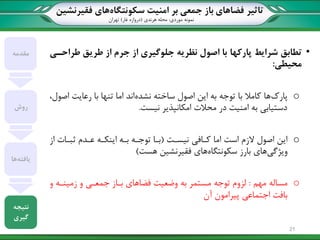 ‫تاثیر‬‫سکونتگاه‬ ‫امنیت‬ ‫بر‬ ‫جمعی‬ ‫باز‬ ‫فضاهای‬‫فقیرنشین‬ ‫های‬
‫نمونه‬‫موردی‬:‫هرندی‬ ‫محله‬(‫غار‬ ‫دروازه‬)‫تهران‬
•‫شرایط‬ ‫تطابق‬‫پارکها‬‫طراحیی‬ ‫طریق‬ ‫از‬ ‫جرم‬ ‫از‬ ‫جلوگیری‬ ‫نظریه‬ ‫اصول‬ ‫با‬
‫محیطی‬:
o‫پارک‬‫نشده‬ ‫ساخته‬ ‫اصول‬ ‫این‬ ‫به‬ ‫توجه‬ ‫با‬ ‫کامال‬ ‫ها‬،‫اصول‬ ‫رعایت‬ ‫با‬ ‫تنها‬ ‫اما‬ ‫اند‬
‫نیست‬ ‫امکانپذیر‬ ‫محالت‬ ‫در‬ ‫امنیت‬ ‫به‬ ‫دستیابی‬.
o‫نیسات‬ ‫کاافی‬ ‫اما‬ ‫است‬ ‫الزم‬ ‫اصول‬ ‫این‬(‫از‬ ‫ثباات‬ ‫عادم‬ ‫اینکاه‬ ‫باه‬ ‫توجاه‬ ‫باا‬
‫ویژگی‬‫سکونتگاه‬ ‫بارز‬ ‫های‬‫هست‬ ‫فقیرنشین‬ ‫های‬)
o‫مهم‬ ‫مساله‬:‫توجه‬ ‫لزوم‬‫و‬ ‫زمیناه‬ ‫و‬ ‫جمعای‬ ‫بااز‬ ‫فضاهای‬ ‫وضعیت‬ ‫به‬ ‫مستمر‬
‫آن‬ ‫پیرامون‬ ‫اجتماعی‬ ‫بافت‬
‫مقدمه‬
‫روش‬
‫یافته‬‫ها‬
‫نتیجه‬
‫گیری‬
21
 