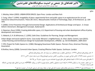 ‫تاثیر‬‫سکونتگاه‬ ‫امنیت‬ ‫بر‬ ‫جمعی‬ ‫باز‬ ‫فضاهای‬‫فقیرنشین‬ ‫های‬
‫نمونه‬‫موردی‬:‫هرندی‬ ‫محله‬(‫غار‬ ‫دروازه‬)‫تهران‬
‫منابع‬:
1 .Wooley, Helen (2003). URBAN OPEN SPACES. Spon Press. London and New York
2. Sung, Lillian T. (1994). Imagebility of place: experimental form and public space in an exploratorium for art and
interactive telecommunicaions. Thesis (M. Arch.) .Massachusetts Institute of Technology, Dept. of Architecture. (p. 104-
105)
3. Crowe،T. (2000). Crime Prevention through Environmental Design: Applications of Architectural Design and Space
Management Concepts. Butterworth،Heinemann،Oxford
4. Newman, Oscar (1996). Creating defensible space, U.S. Department of housing and urban development office of policy
development and research
5. Wekerle, G. R. & Whitzman, C .(1995). Safe Cities: Guidelines for Planning, Design and Management
6. Vilari, Katila. Cartesii, Ivan (2015).»Urban design and social capital in slums. Case study: Moravia´s neighborhood,
Medellin, 2004-2014«. Urban Planning and Architecture Design for Sustainable Development, UPADSD . (p. 56-67)
7. PPS: Project for Public Spaces Inc. (1984). Managing Downtown Public Spaces. Planners Press, American Planning
Association
8.Shaftoe, Henry (2008). Convivial Urban Spaces, Creating Effective Public Spaces. Earthscan. London
7.‫پژوهش‬ ‫دفتر‬‫فرهنگی‬ ‫های‬(1392.)‫غار‬ ‫دروازه‬ ‫سبز‬ ‫فضاهای‬ ‫موثر‬ ‫و‬ ‫مطلو‬ ‫سازماندهی‬.‫پژوهش‬ ‫دفتر‬‫فرهنگی‬ ‫های‬
8.‫محمد‬ ،‫حشمتی‬(1384.)«‫نابهنجاری‬ ‫و‬ ‫جرایم‬ ‫کاهش‬ ‫و‬ ‫پیشگیری‬ ‫در‬ ‫شهری‬ ‫طراحی‬ ‫تاثیر‬‫ها‬»‫شماره‬ ،‫صفه‬ ‫نشریه‬ ،41.‫ص‬90-82
9.‫اهلل‬ ‫طاهرخانی،حبیب‬(1381.)«‫شهری‬ ‫دفاع‬ ‫قابل‬ ‫فضاهای‬ ‫ایجاد‬».‫شهری‬ ‫مدیریت‬ ‫فصلنامه‬.‫شماره‬9.‫ص‬95-88
10.‫دیگران‬ ‫و‬ ، ‫رضا‬ ‫محمد‬ ، ‫جعفر‬ ‫پور‬(1387.)«‫رویکرد‬ ‫بر‬ ‫تاکید‬ ‫با‬ ‫شهری‬ ‫جرائم‬ ‫کاهش‬ ‫و‬ ‫محیطی‬ ‫امنیت‬ ‫ارتقاء‬CPTED».‫دانشگاه‬ ‫مهندسی‬ ‫علوم‬ ‫المللی‬ ‫بین‬ ‫نشریه‬
‫صنعت‬ ‫و‬ ‫علم‬.‫شماره‬6
11.‫علی‬ ‫امام‬ ‫جمعیت‬(‫ع‬)(1392.)‫فعالیت‬ ‫مستندسازی‬‫علی‬ ‫امام‬ ‫جمعیت‬ ‫های‬(‫ع‬)‫آن‬ ‫تاثیرات‬ ‫ارزیابی‬ ‫و‬ ‫غار‬ ‫دروازه‬ ‫محله‬ ‫در‬.‫جمعیت‬‫مام‬‫علی‬(‫ع‬) 23
 