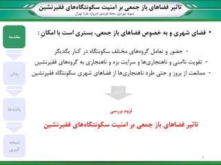 ‫تاثیر‬‫سکونتگاه‬ ‫امنیت‬ ‫بر‬ ‫جمعی‬ ‫باز‬ ‫فضاهای‬‫فقیرنشین‬ ‫های‬
‫نمونه‬‫موردی‬:‫هرندی‬ ‫محله‬(‫غار‬ ‫دروازه‬)‫تهران‬
•‫فضای‬ِ‫ن‬‫امکا‬ ‫با‬ ‫است‬ ‫بستری‬ ،‫جمعی‬ ‫باز‬ ‫فضاهای‬ ‫خصوص‬ ‫به‬ ‫و‬ ‫شهری‬:
-‫حضور‬‫گروه‬ ‫تعامل‬ ‫و‬‫یگدیگر‬ ‫کنار‬ ‫در‬ ‫سکونتگاه‬ ‫مختلف‬ ‫های‬
-‫تقویت‬‫ناهنجاری‬ ‫و‬ ‫ناامنی‬‫گروه‬ ‫به‬ ‫ناهنجاری‬ ‫و‬ ‫بزه‬ ‫سرایت‬ ‫و‬ ‫ها‬‫های‬‫فقیرنشین‬
-‫ممانعت‬‫ناهنجاری‬ ‫طرد‬ ‫حتی‬ ‫و‬ ‫بروز‬ ‫از‬‫سکونتگاه‬ ‫شهری‬ ‫فضاهای‬ ‫از‬ ‫ها‬‫فقیرنشین‬
‫مقدمه‬
‫روش‬
‫یافته‬‫ها‬
‫نتیجه‬
‫گیری‬
‫بنابراین‬
‫بررسی‬ ‫لزوم‬
‫سکونتگاه‬ ‫امنیت‬ ‫بر‬ ‫جمعی‬ ‫باز‬ ‫فضاهای‬ ‫تاثیر‬‫فقیرنشین‬ ‫های‬
3
 