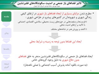 ‫تاثیر‬‫سکونتگاه‬ ‫امنیت‬ ‫بر‬ ‫جمعی‬ ‫باز‬ ‫فضاهای‬‫فقیرنشین‬ ‫های‬
‫نمونه‬‫موردی‬:‫هرندی‬ ‫محله‬(‫غار‬ ‫دروازه‬)‫تهران‬
•‫مطرح‬‫شدن‬‫شهری‬ ‫باز‬ ‫فضاهای‬ ‫ایجاد‬ ‫از‬ ‫بسیاری‬ ‫مزایای‬‫کیفی‬ ‫ارتقای‬ ‫در‬
‫شهروندان‬ ‫و‬ ‫شهری‬ ‫زندگی‬‫شهری‬ ‫طراحی‬ ‫در‬ ‫پیشرو‬ ‫کشورهای‬ ‫در‬:
o‫فرصت‬‫منفعت‬ ‫و‬ ‫ها‬‫حوزه‬ ‫در‬ ‫هایی‬‫اجتماعی‬ ،‫اقتصادی‬ ،‫سالمتی‬ ،‫محیطی‬ ‫زیست‬ ‫های‬
‫محلی‬ ‫امنیت‬ ‫ارتقای‬ ‫بر‬ ‫تاکید‬ ‫با‬
o‫شاخه‬ ‫در‬ ‫هنر‬ ‫پرورش‬ ‫و‬ ‫کشف‬‫مختلف‬ ‫های‬
‫شرایط‬ ‫و‬ ‫زمینه‬ ‫به‬ ‫توجه‬ ‫بدون‬ ‫فضاها‬ ‫این‬ ‫ایجاد‬‫محلی‬
‫سکونتگاه‬ ‫در‬ ‫جمعی‬ ‫باز‬ ‫فضاهای‬ ‫ایجاد‬‫خلق‬ ‫به‬ ‫منجر‬ ‫فقیرنشین‬ ‫های‬‫فضاهای‬
‫شهری‬ ‫دفاع‬ ‫بدون‬‫گروه‬ ‫وجود‬ ‫دلیل‬ ‫به‬‫خاص‬ ‫های‬
(‫ناهنجار‬ ‫عملی‬ ‫یا‬ ‫اجتماعی‬ ‫آسیب‬ ‫پذیرش‬ ‫آماده‬ ‫بالقوه‬ ‫صورت‬ ‫به‬)
‫مقدمه‬
‫روش‬
‫یافته‬‫ها‬
‫نتیجه‬
‫گیری‬
‫بنابراین‬
4
 