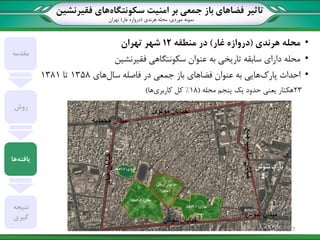 ‫تاثیر‬‫سکونتگاه‬ ‫امنیت‬ ‫بر‬ ‫جمعی‬ ‫باز‬ ‫فضاهای‬‫فقیرنشین‬ ‫های‬
‫نمونه‬‫موردی‬:‫هرندی‬ ‫محله‬(‫غار‬ ‫دروازه‬)‫تهران‬
•‫هرندی‬ ‫محله‬(‫غار‬ ‫دروازه‬)‫منطقه‬ ‫در‬12‫تهران‬ ‫شهر‬
•‫فقیرنشین‬ ‫سکونتگاهی‬ ‫عنوان‬ ‫به‬ ‫تاریخی‬ ‫سابقه‬ ‫دارای‬ ‫محله‬
•‫پارک‬ ‫احداث‬‫سال‬ ‫فاصله‬ ‫در‬ ‫جمعی‬ ‫باز‬ ‫فضاهای‬ ‫عنوان‬ ‫به‬ ‫هایی‬‫های‬1358‫تا‬1381
23‫هکتار‬‫محله‬ ‫پنجم‬ ‫یک‬ ‫حدود‬ ‫یعنی‬(18%‫کاربری‬ ‫کل‬‫ها‬)
‫مقدمه‬
‫روش‬
‫یافته‬‫ها‬
‫نتیجه‬
‫گیری‬
7
 